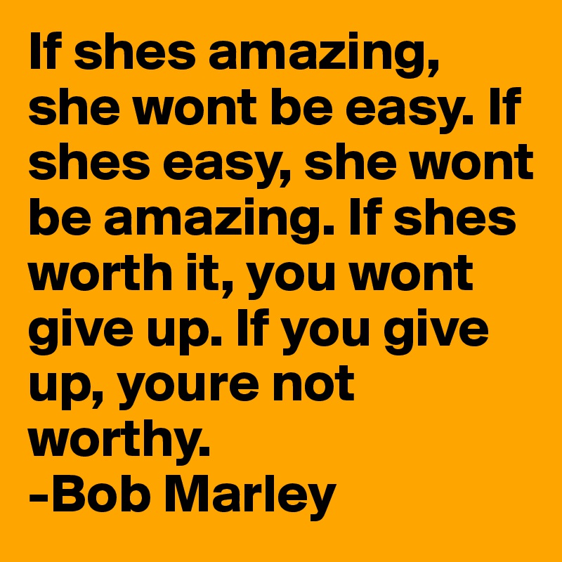 If shes amazing, she wont be easy. If shes easy, she wont be amazing. If shes worth it, you wont give up. If you give up, youre not worthy.
-Bob Marley