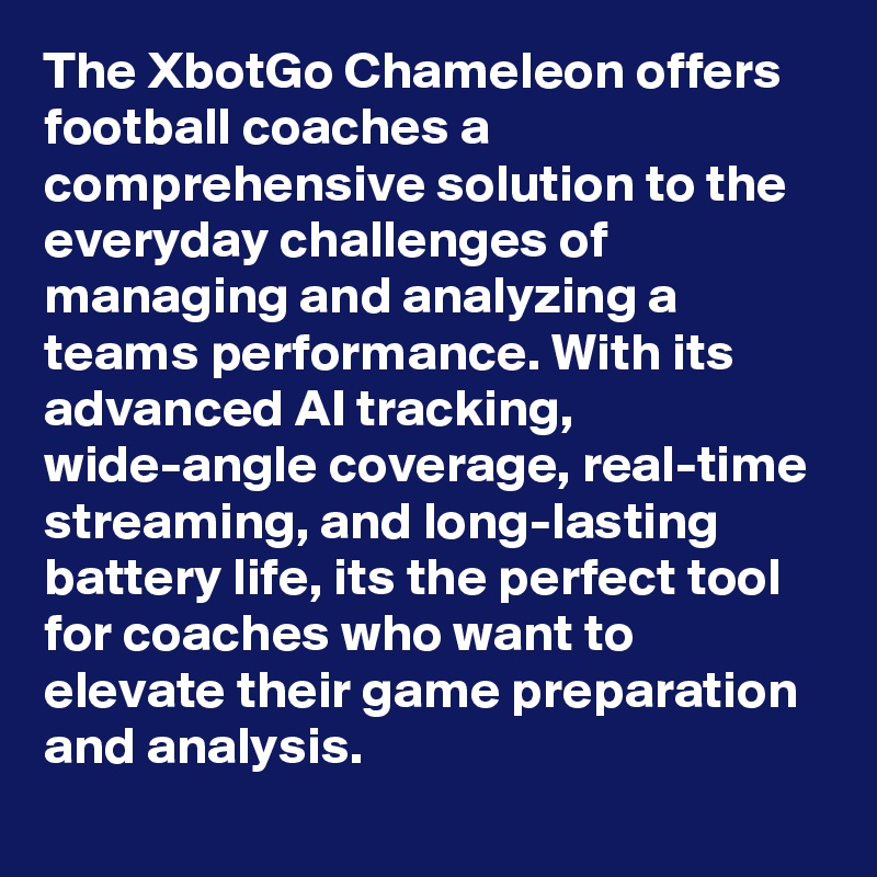 The XbotGo Chameleon offers football coaches a comprehensive solution to the everyday challenges of managing and analyzing a teams performance. With its advanced AI tracking, wide-angle coverage, real-time streaming, and long-lasting battery life, its the perfect tool for coaches who want to elevate their game preparation and analysis.
