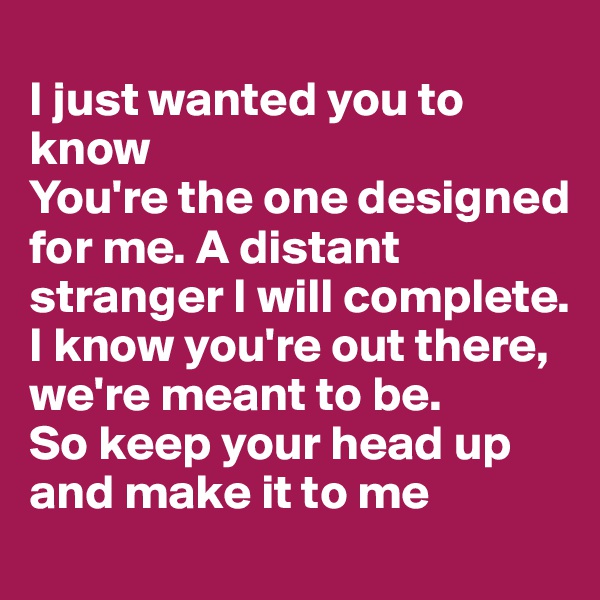 
I just wanted you to know
You're the one designed for me. A distant stranger I will complete. I know you're out there, we're meant to be.
So keep your head up and make it to me