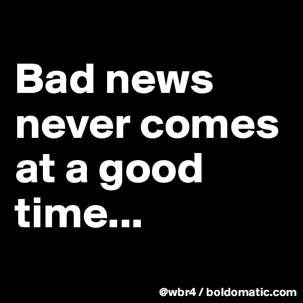 
Bad news never comes at a good time...

