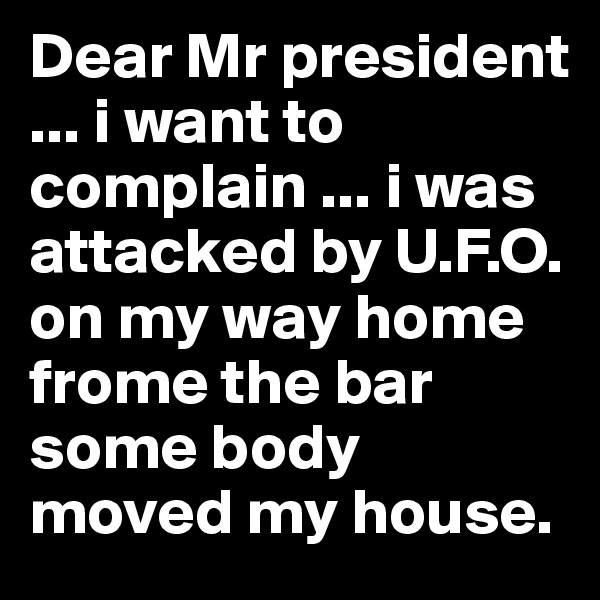 Dear Mr president ... i want to complain ... i was attacked by U.F.O. on my way home frome the bar some body moved my house. 