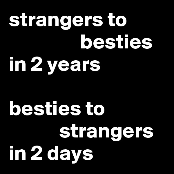 strangers to
                 besties 
in 2 years

besties to 
            strangers 
in 2 days
