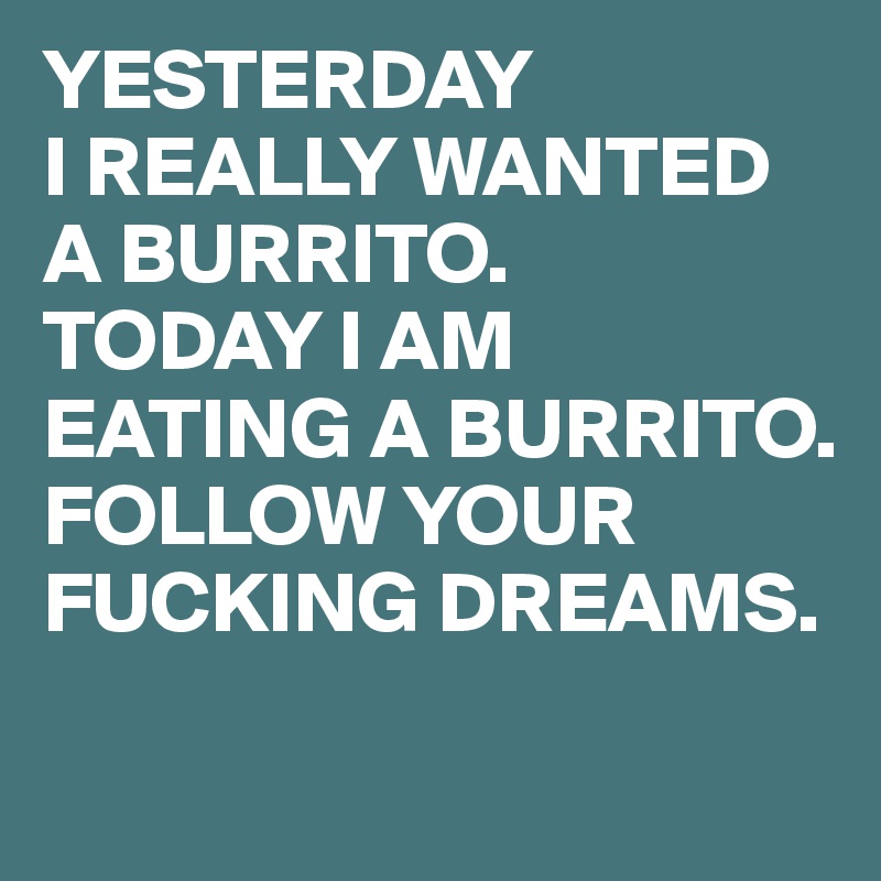 YESTERDAY
I REALLY WANTED A BURRITO.
TODAY I AM EATING A BURRITO.
FOLLOW YOUR FUCKING DREAMS.
