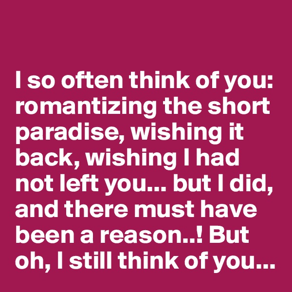 

I so often think of you: romantizing the short paradise, wishing it back, wishing I had not left you... but I did, and there must have been a reason..! But oh, I still think of you...