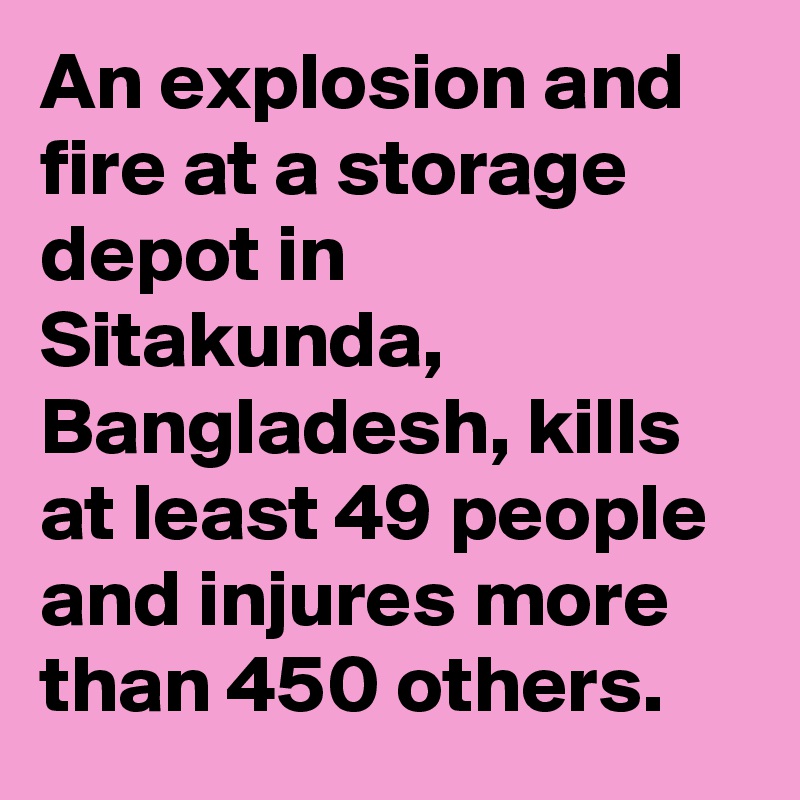An explosion and fire at a storage depot in Sitakunda, Bangladesh, kills at least 49 people and injures more than 450 others.