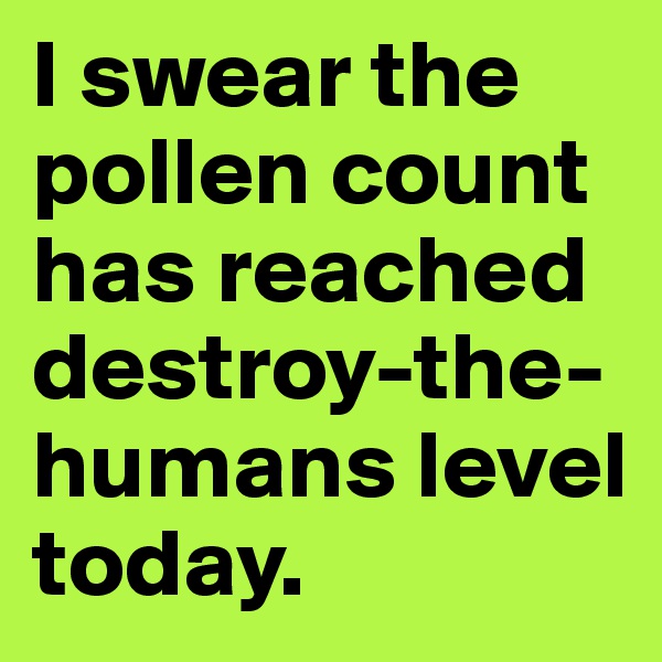 I swear the pollen count has reached destroy-the-humans level today. 