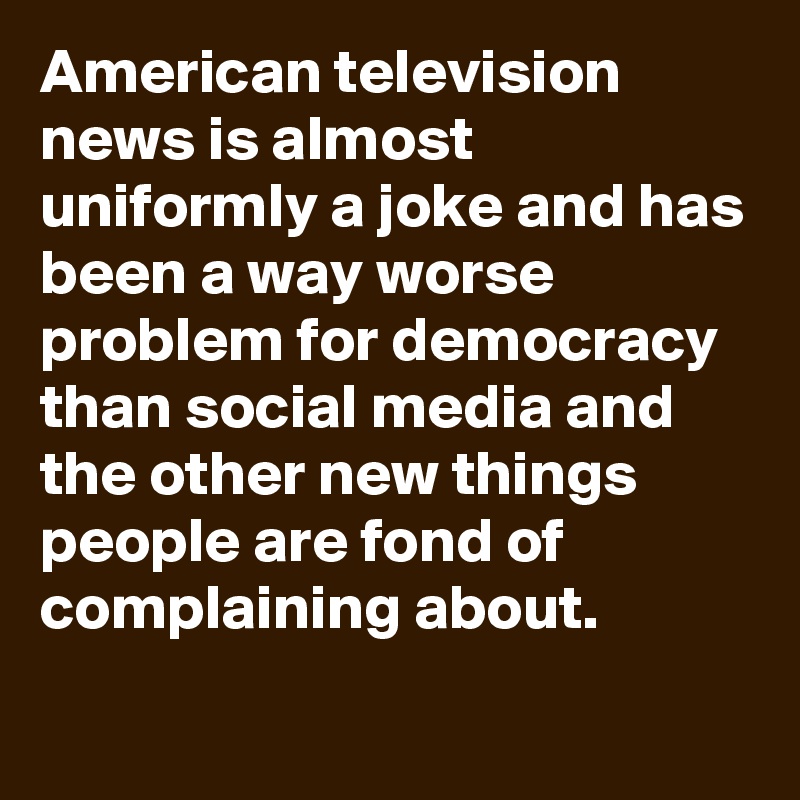 American Television News Is Almost Uniformly A Joke And Has Been A Way Worse Problem For Democracy Than Social Media And The Other New Things People Are Fond Of Complaining About