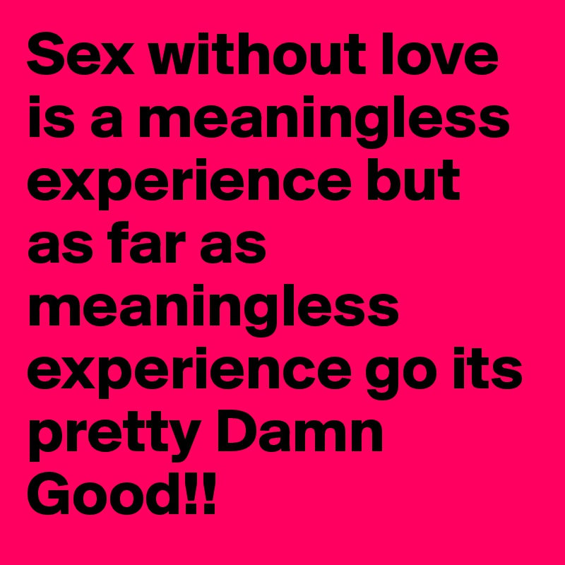 Sex without love is a meaningless experience but as far as meaningless experience go its pretty Damn Good!!