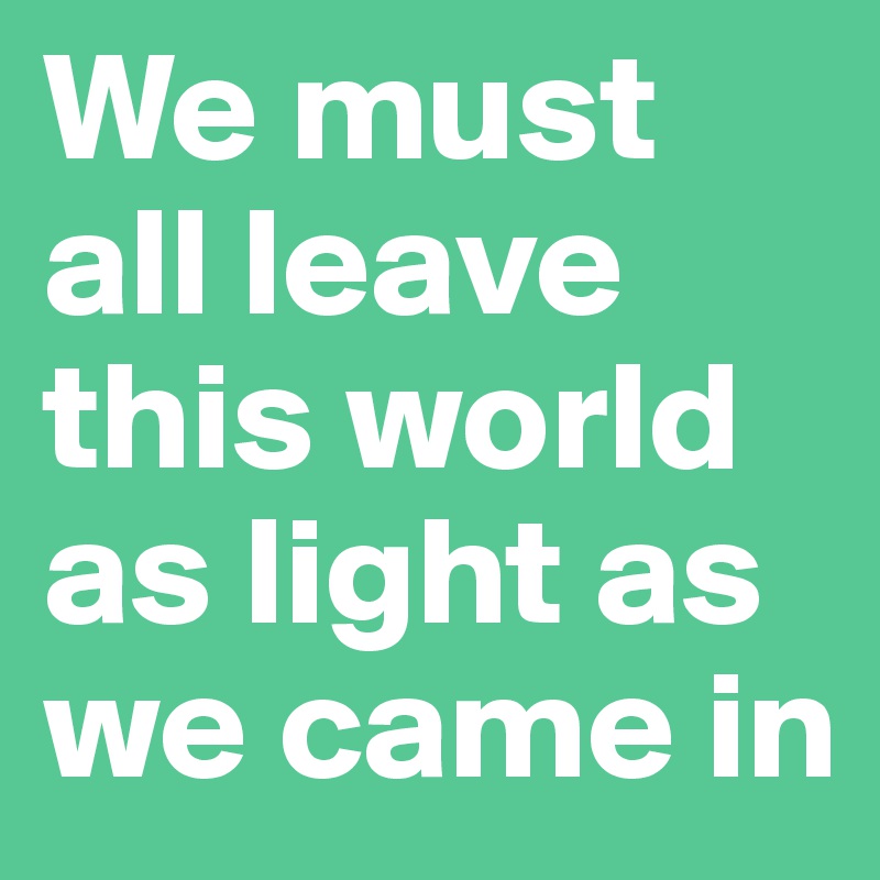 We must all leave this world as light as we came in