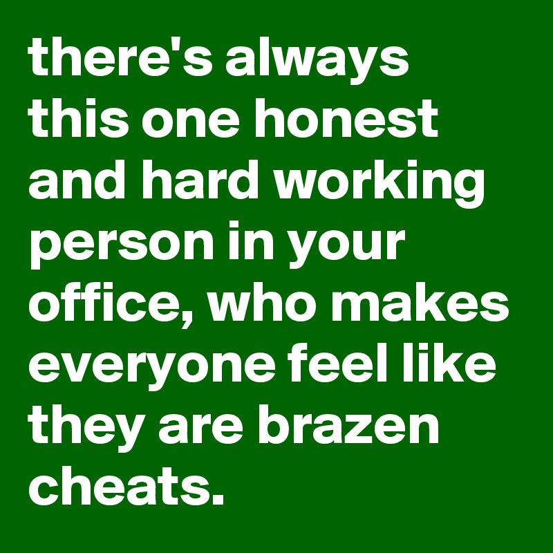 there's always this one honest and hard working person in your office, who makes everyone feel like they are brazen cheats.