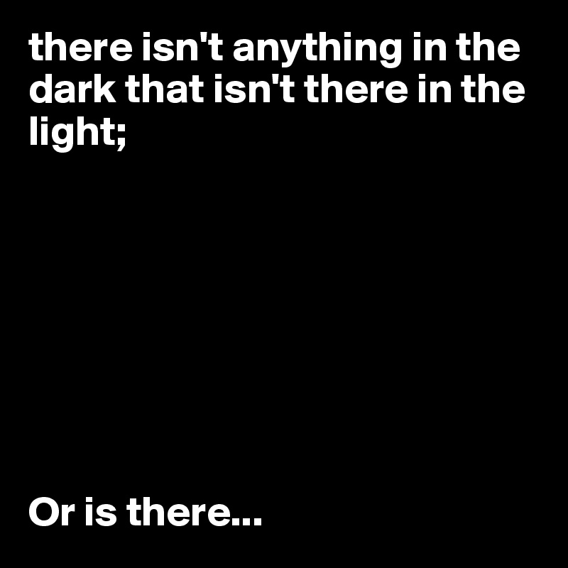 there isn't anything in the dark that isn't there in the light;








Or is there...