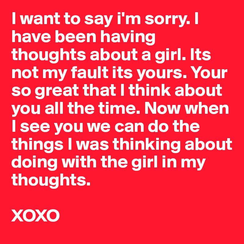 I want to say i'm sorry. I have been having thoughts about a girl. Its not my fault its yours. Your so great that I think about you all the time. Now when I see you we can do the things I was thinking about doing with the girl in my thoughts. 

XOXO
