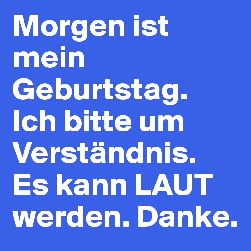 Morgen ist mein Geburtstag. Ich bitte um Verständnis. Es kann LAUT werden. Danke.