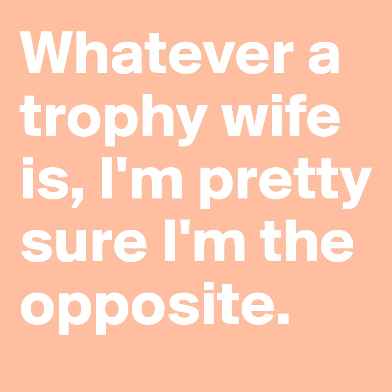 Whatever a trophy wife is, I'm pretty sure I'm the opposite. 