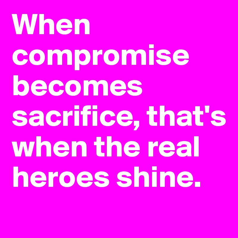 When compromise becomes sacrifice, that's when the real heroes shine.