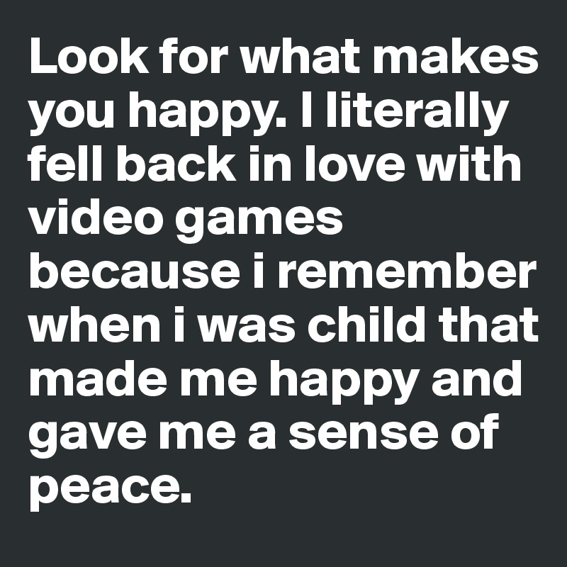 Look for what makes you happy. I literally fell back in love with video games because i remember when i was child that made me happy and gave me a sense of peace. 