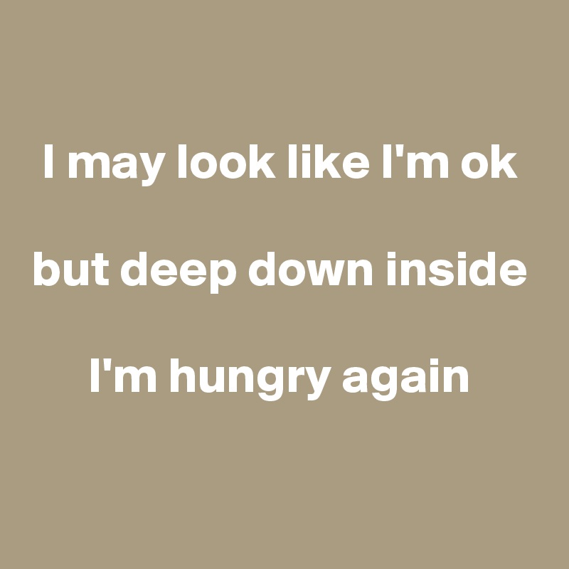 

I may look like I'm ok

but deep down inside

I'm hungry again

