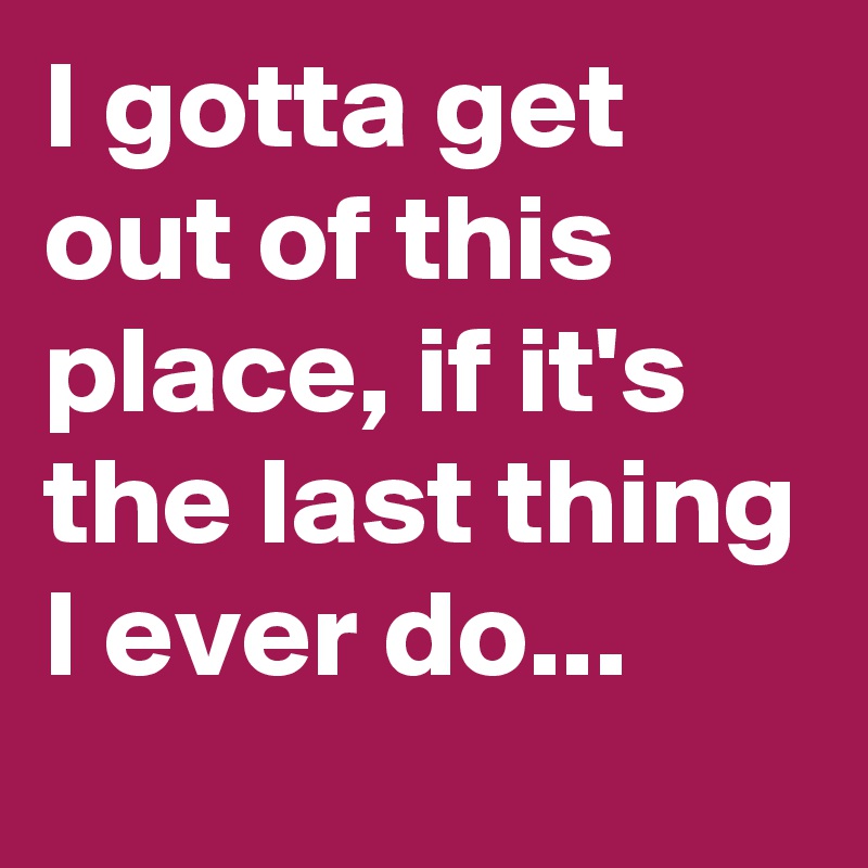 I gotta get out of this place, if it's the last thing I ever do...