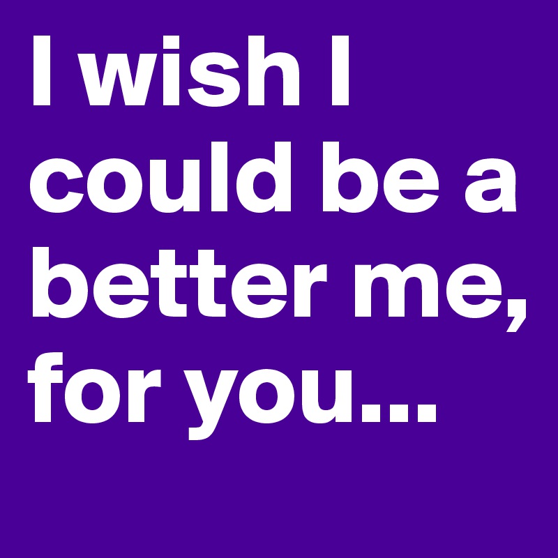 I wish I could be a better me, for you...