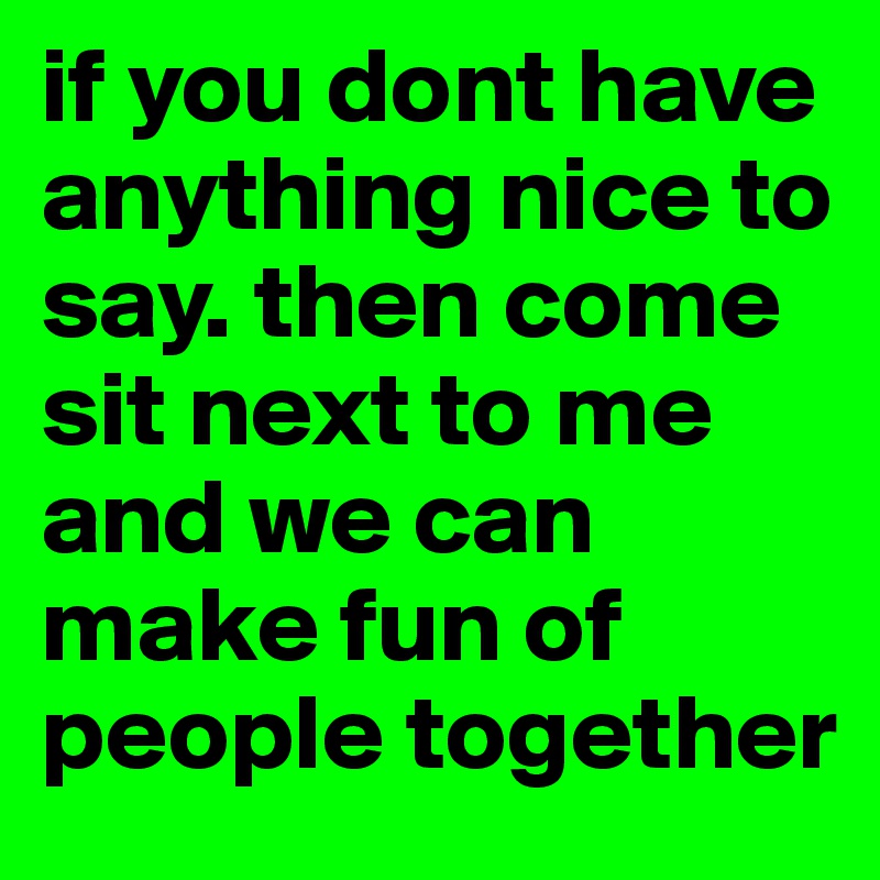 if you dont have anything nice to say. then come sit next to me and we can make fun of people together