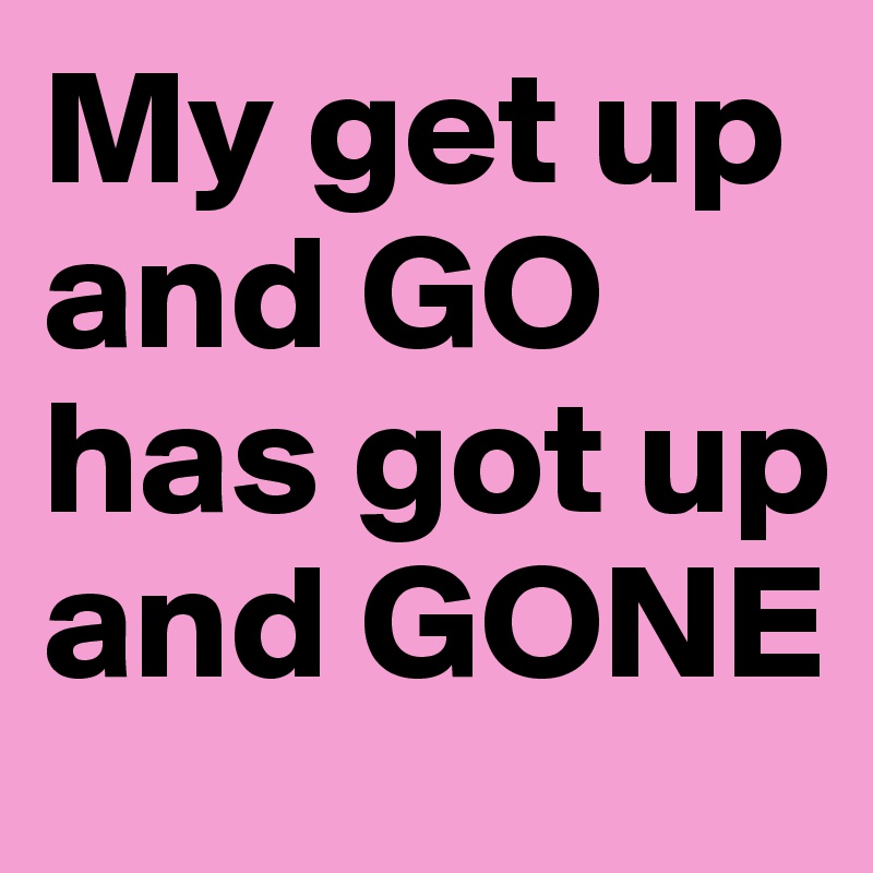 My Get Up And Go Has Got Up And Gone Post By Karatekidskye On Boldomatic