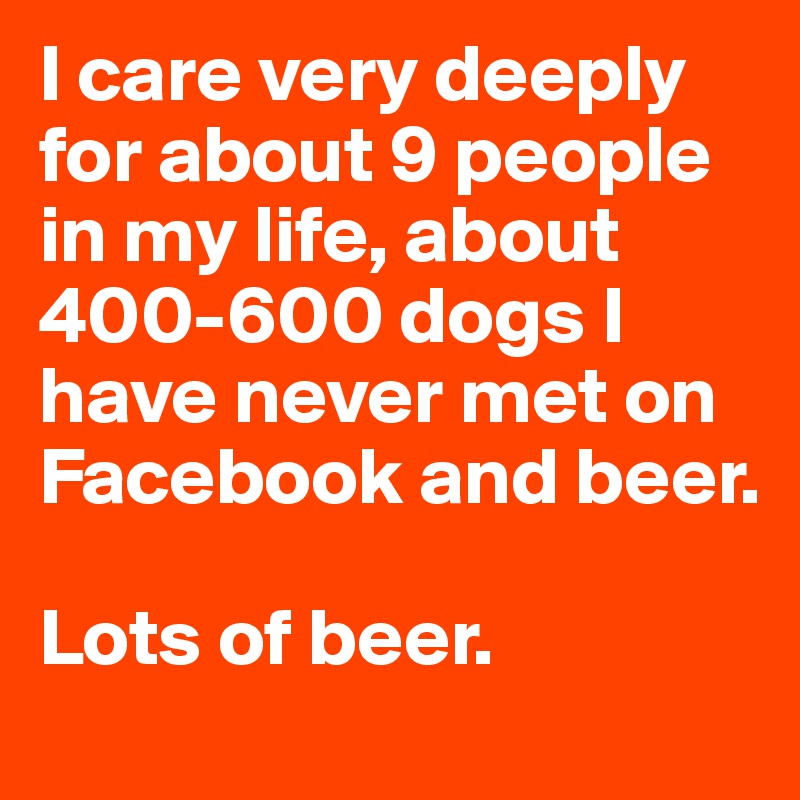 I care very deeply for about 9 people in my life, about 400-600 dogs I have never met on Facebook and beer. 

Lots of beer. 