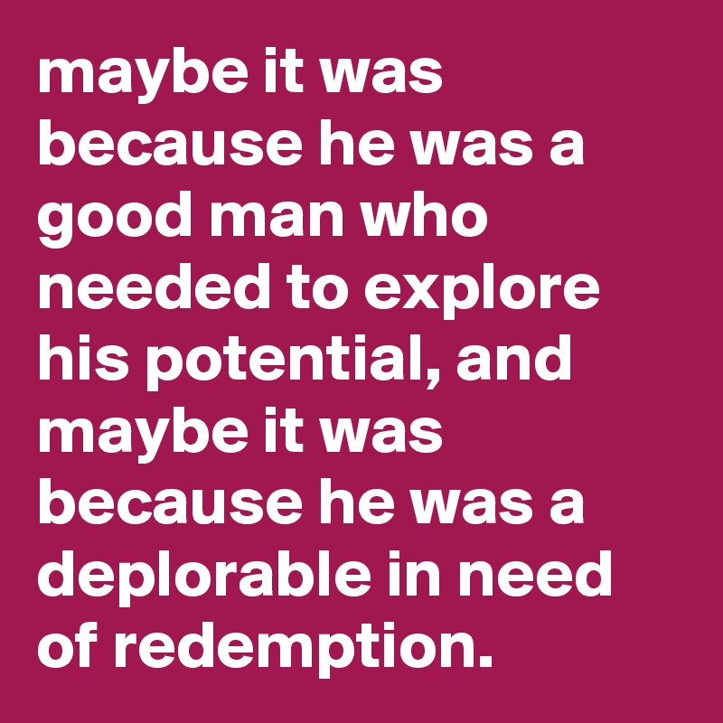 maybe it was because he was a good man who needed to explore his potential, and maybe it was because he was a deplorable in need of redemption.