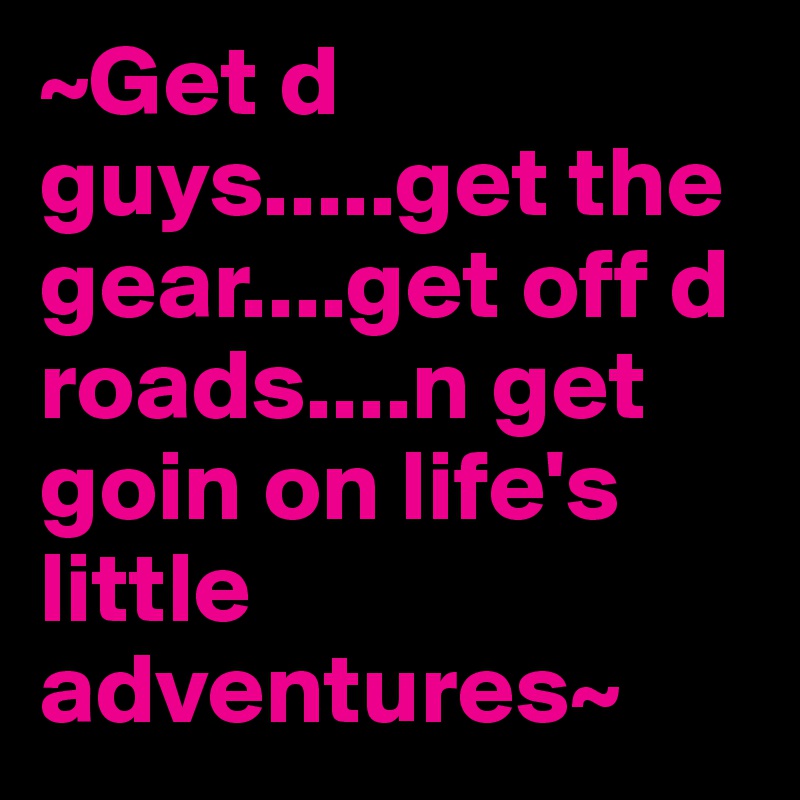 ~Get d guys.....get the gear....get off d roads....n get goin on life's little adventures~