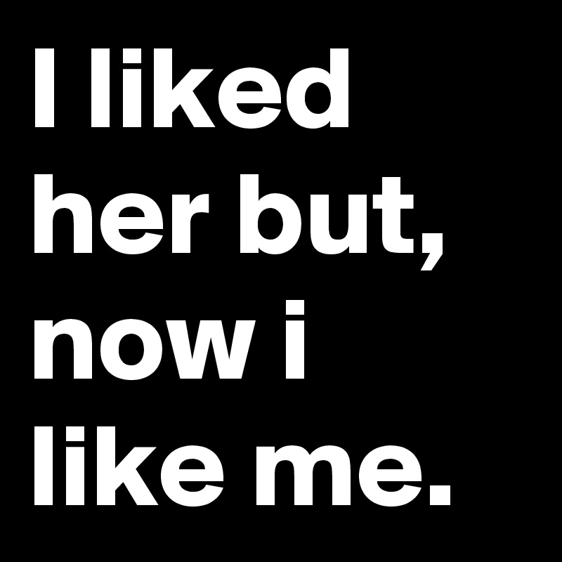 I liked her but, now i like me.