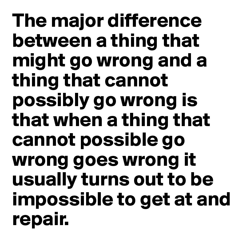 The major difference between a thing that might go wrong and a thing that cannot possibly go wrong is that when a thing that cannot possible go wrong goes wrong it usually turns out to be impossible to get at and repair. 