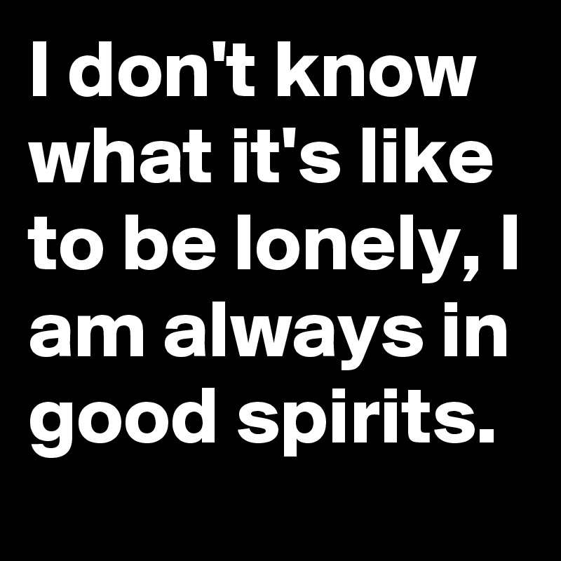 I don't know what it's like to be lonely, I am always in good spirits.