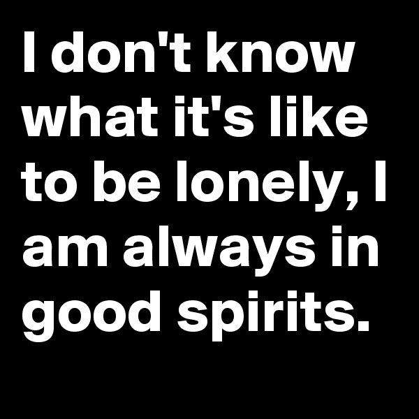 I don't know what it's like to be lonely, I am always in good spirits.