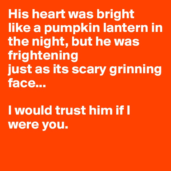 His heart was bright
like a pumpkin lantern in the night, but he was frightening
just as its scary grinning face...

I would trust him if I were you.

