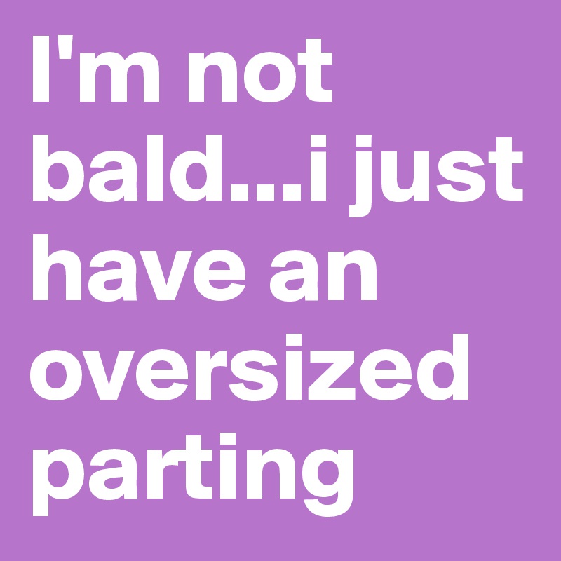 I'm not bald...i just have an oversized parting