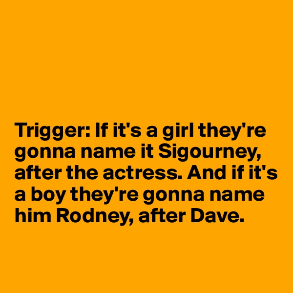 




Trigger: If it's a girl they're gonna name it Sigourney, after the actress. And if it's a boy they're gonna name him Rodney, after Dave.

