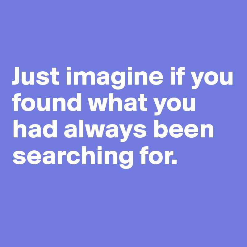 

Just imagine if you found what you had always been searching for. 

