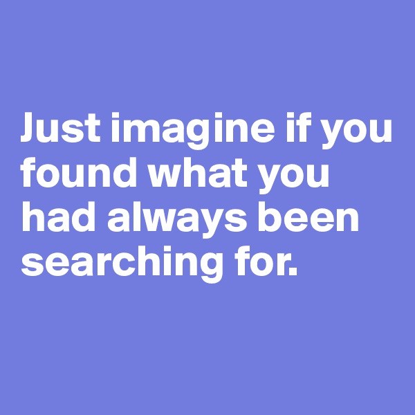 

Just imagine if you found what you had always been searching for. 

