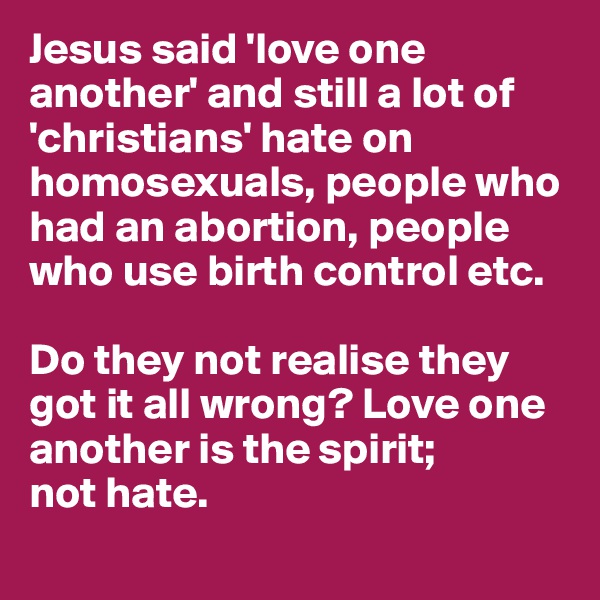Jesus said 'love one another' and still a lot of 'christians' hate on homosexuals, people who had an abortion, people who use birth control etc. 

Do they not realise they got it all wrong? Love one another is the spirit; 
not hate. 
