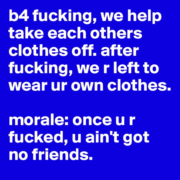 b4 fucking, we help take each others clothes off. after fucking, we r left to wear ur own clothes. 

morale: once u r fucked, u ain't got no friends. 
