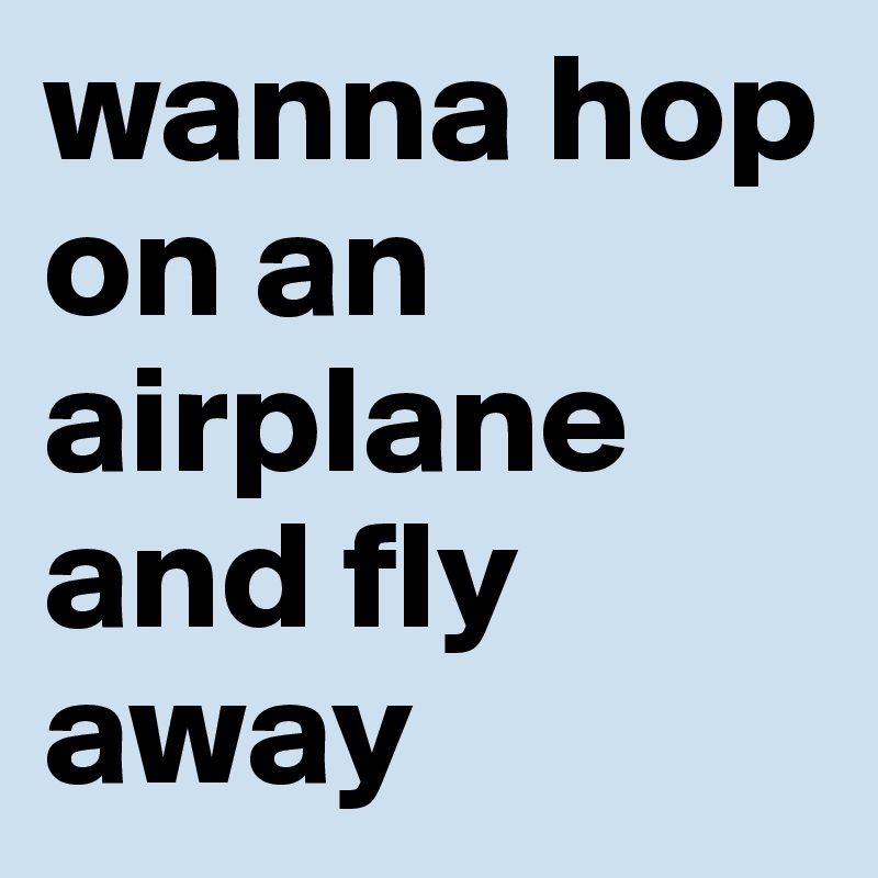 wanna hop on an airplane and fly away 
