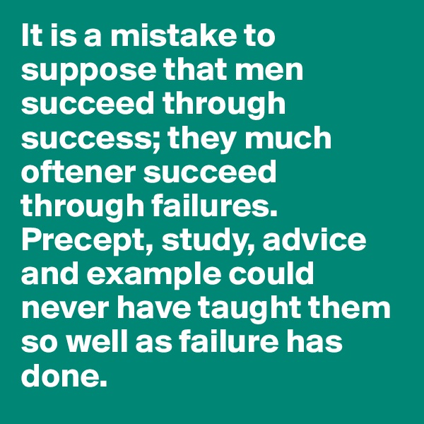 It is a mistake to suppose that men succeed through success; they much oftener succeed through failures. Precept, study, advice and example could never have taught them so well as failure has done. 