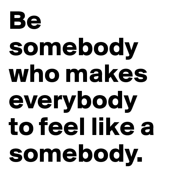 Be somebody 
who makes everybody 
to feel like a somebody.