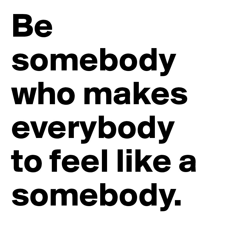 Be somebody 
who makes everybody 
to feel like a somebody.