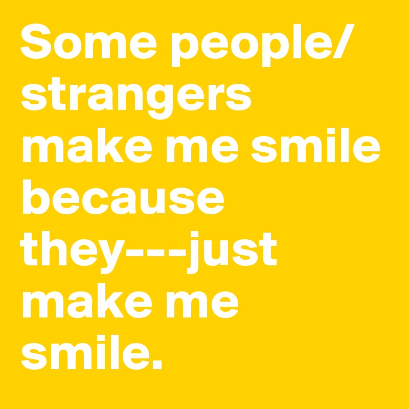 Some people/strangers make me smile because they---just make me smile. 
