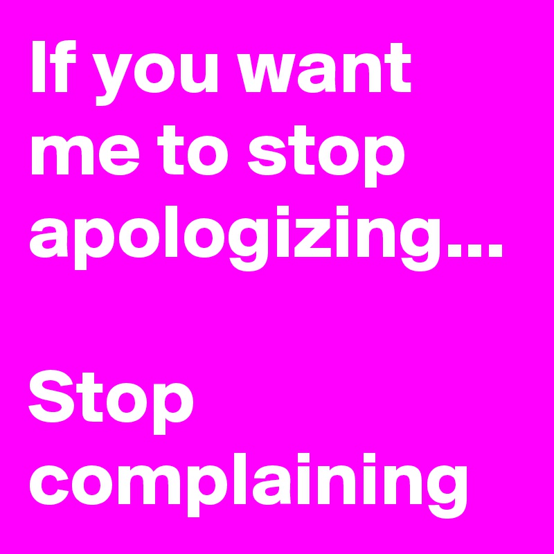 If you want me to stop apologizing...

Stop complaining