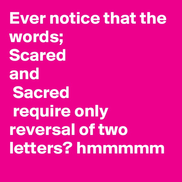 Ever notice that the words; 
Scared
and
 Sacred
 require only reversal of two letters? hmmmmm