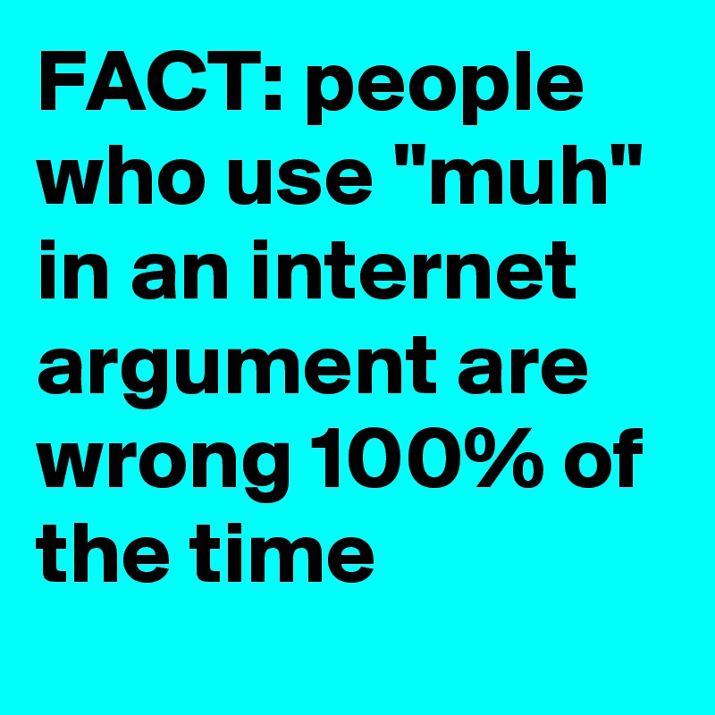 FACT: people who use "muh" in an internet argument are wrong 100% of the time