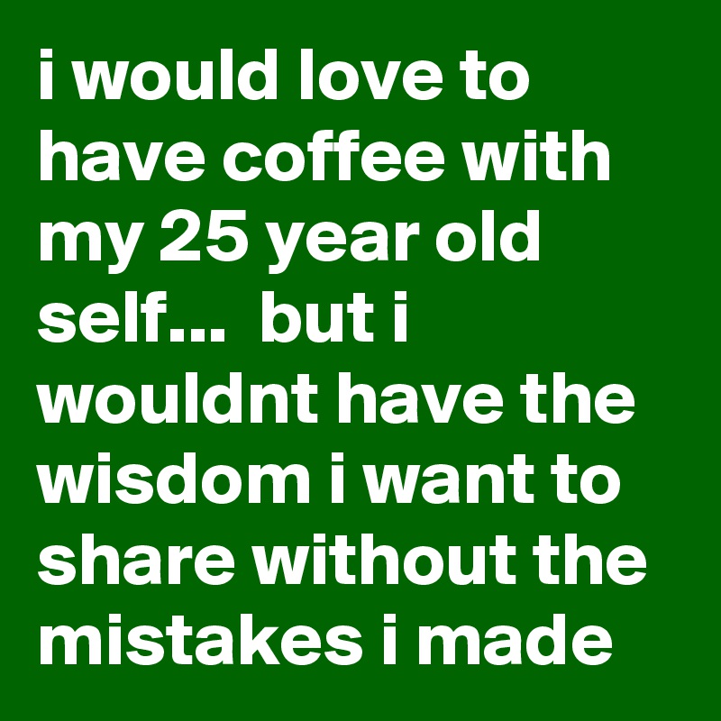 i would love to have coffee with my 25 year old self...  but i wouldnt have the wisdom i want to share without the mistakes i made