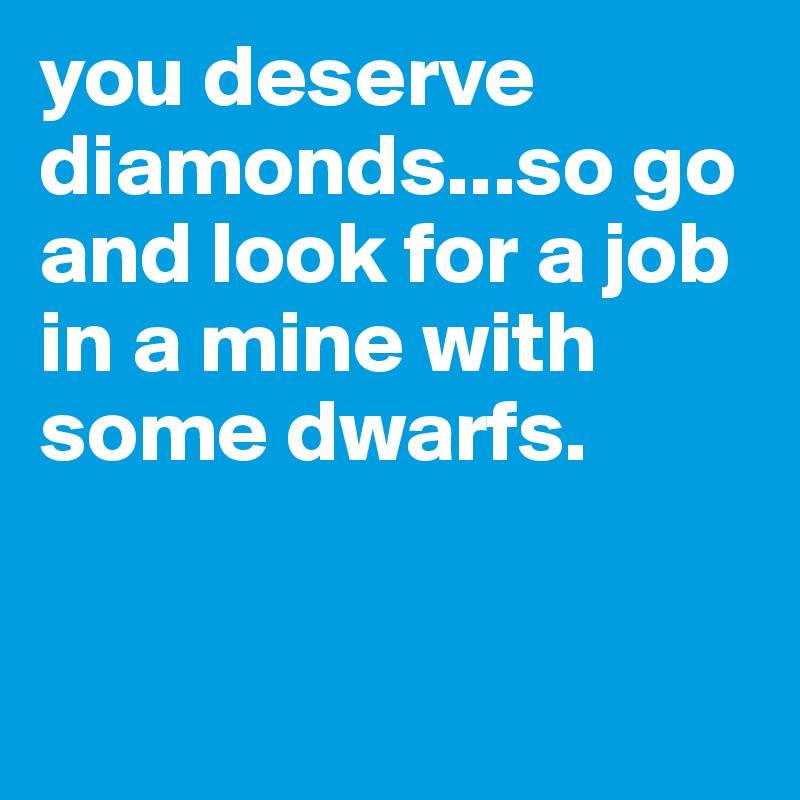 you deserve diamonds...so go and look for a job in a mine with some dwarfs.


