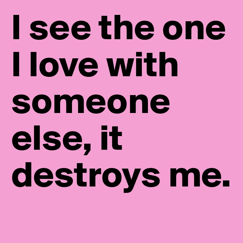 I see the one I love with someone else, it destroys me. 